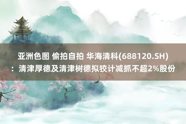 亚洲色图 偷拍自拍 华海清科(688120.SH)：清津厚德及清津树德拟狡计减抓不超2%股份