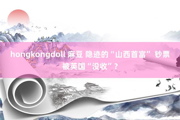 hongkongdoll 麻豆 隐迹的“山西首富” 钞票被英国“没收”？