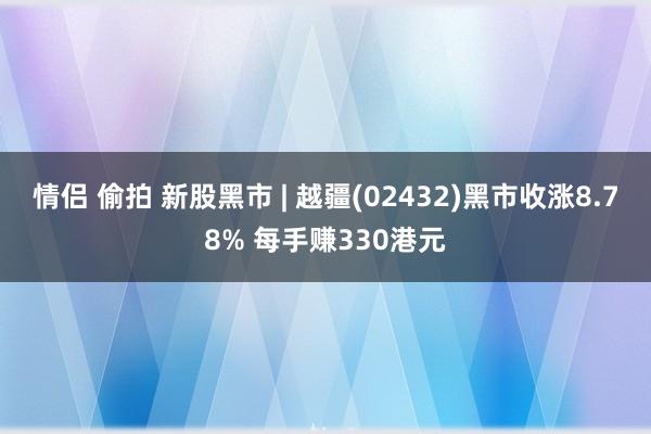 情侣 偷拍 新股黑市 | 越疆(02432)黑市收涨8.78% 每手赚330港元