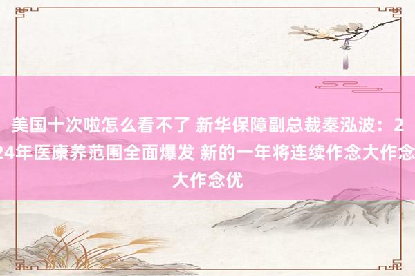 美国十次啦怎么看不了 新华保障副总裁秦泓波：2024年医康养范围全面爆发 新的一年将连续作念大作念优