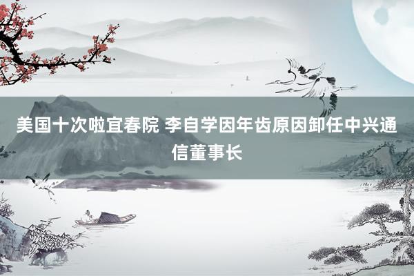 美国十次啦宜春院 李自学因年齿原因卸任中兴通信董事长