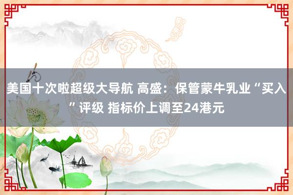 美国十次啦超级大导航 高盛：保管蒙牛乳业“买入”评级 指标价上调至24港元