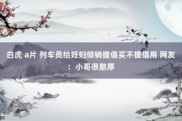 白虎 a片 列车员给妊妇倾销提倡买不提倡用 网友：小哥很憨厚