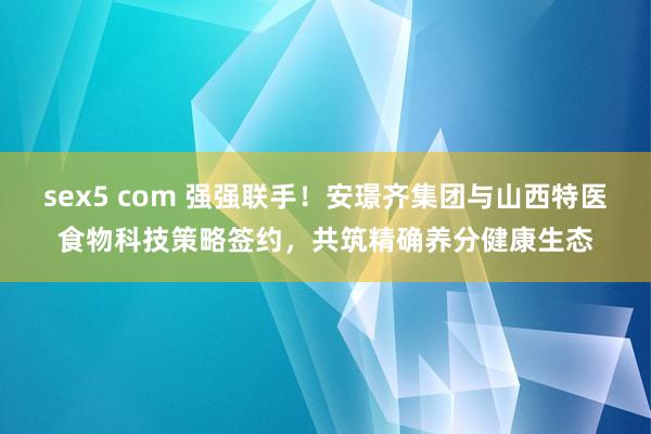 sex5 com 强强联手！安璟齐集团与山西特医食物科技策略签约，共筑精确养分健康生态