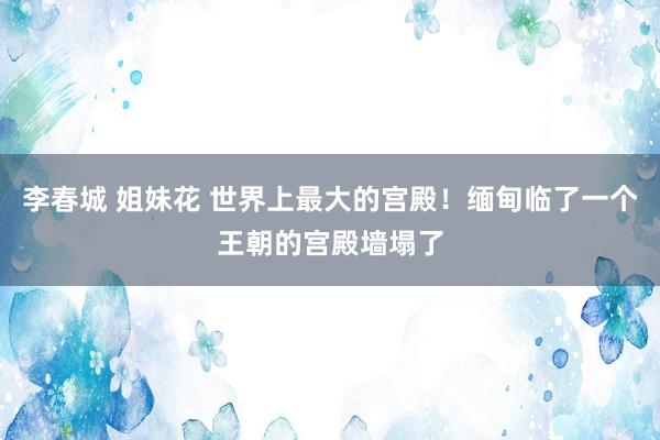 李春城 姐妹花 世界上最大的宫殿！缅甸临了一个王朝的宫殿墙塌了