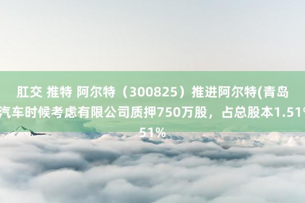 肛交 推特 阿尔特（300825）推进阿尔特(青岛)汽车时候考虑有限公司质押750万股，占总股本1.51%
