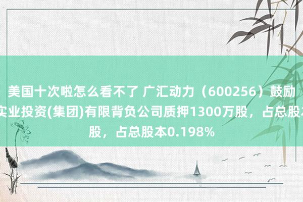 美国十次啦怎么看不了 广汇动力（600256）鼓励新疆广汇实业投资(集团)有限背负公司质押1300万股，占总股本0.198%
