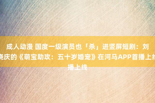 成人动漫 国度一级演员也「杀」进竖屏短剧：刘晓庆的《萌宝助攻：五十岁婚宠》在河马APP首播上线