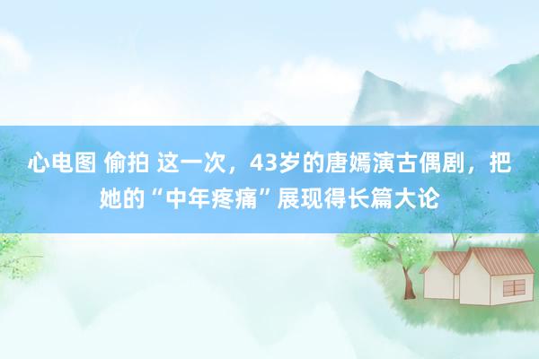 心电图 偷拍 这一次，43岁的唐嫣演古偶剧，把她的“中年疼痛”展现得长篇大论