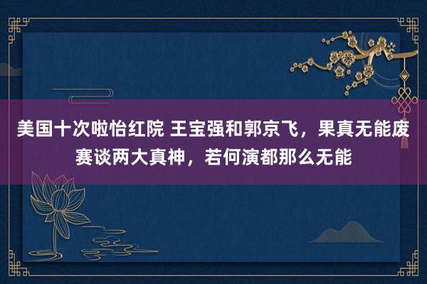 美国十次啦怡红院 王宝强和郭京飞，果真无能废赛谈两大真神，若何演都那么无能