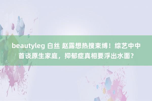 beautyleg 白丝 赵露想热搜束缚！综艺中中首谈原生家庭，抑郁症真相要浮出水面？