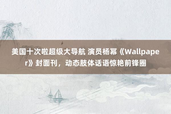 美国十次啦超级大导航 演员杨幂《Wallpaper》封面刊，动态肢体话语惊艳前锋圈