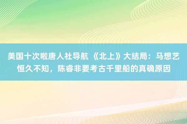 美国十次啦唐人社导航 《北上》大结局：马想艺恒久不知，陈睿非要考古千里船的真确原因