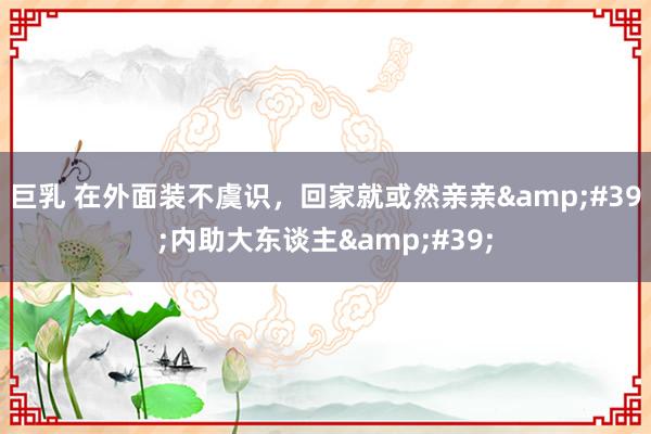 巨乳 在外面装不虞识，回家就或然亲亲&#39;内助大东谈主&#39;