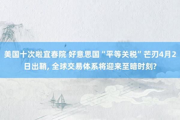 美国十次啦宜春院 好意思国“平等关税”芒刃4月2日出鞘， 全球交易体系将迎来至暗时刻?