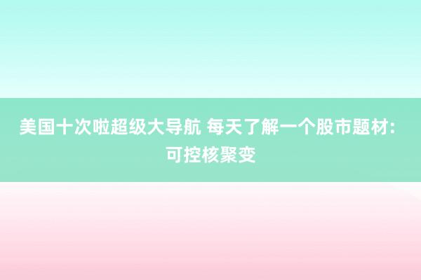 美国十次啦超级大导航 每天了解一个股市题材: 可控核聚变