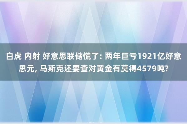 白虎 内射 好意思联储慌了: 两年巨亏1921亿好意思元， 马斯克还要查对黄金有莫得4579吨?
