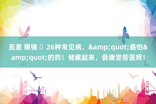 反差 眼镜 ​26种常见病，&quot;最怕&quot;的药！储藏起来，毋庸坚苦医师！