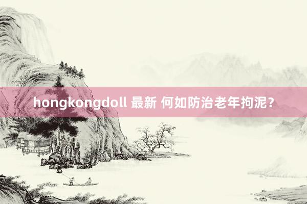 hongkongdoll 最新 何如防治老年拘泥？
