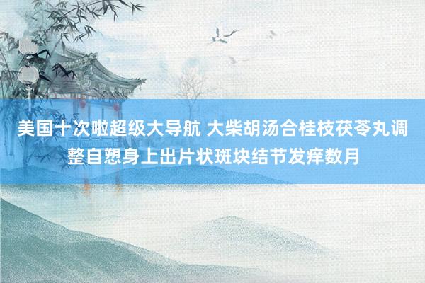 美国十次啦超级大导航 大柴胡汤合桂枝茯苓丸调整自愬身上出片状斑块结节发痒数月