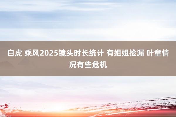 白虎 乘风2025镜头时长统计 有姐姐捡漏 叶童情况有些危机