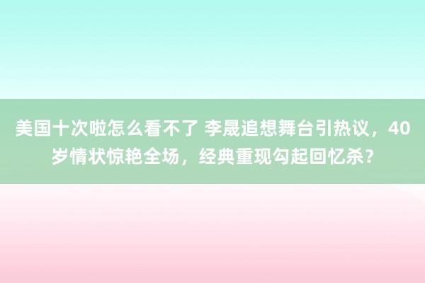 美国十次啦怎么看不了 李晟追想舞台引热议，40岁情状惊艳全场，经典重现勾起回忆杀？