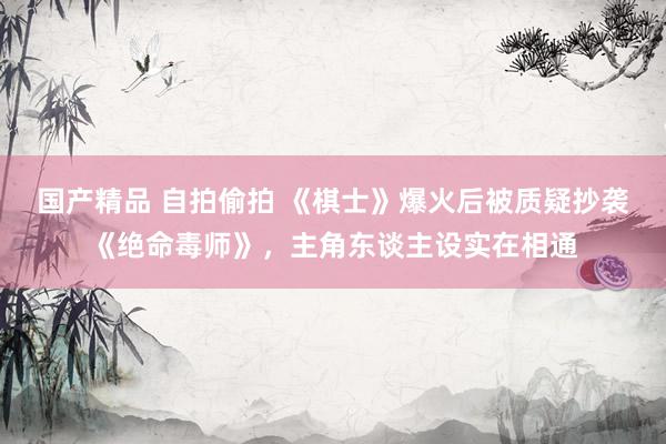 国产精品 自拍偷拍 《棋士》爆火后被质疑抄袭《绝命毒师》，主角东谈主设实在相通