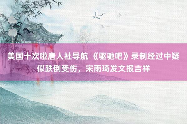美国十次啦唐人社导航 《驱驰吧》录制经过中疑似跌倒受伤，宋雨琦发文报吉祥