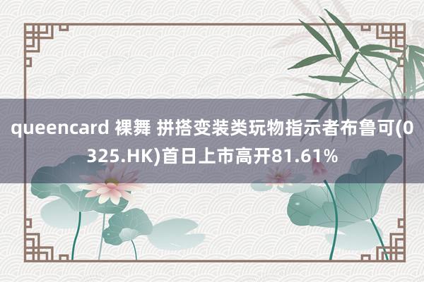 queencard 裸舞 拼搭变装类玩物指示者布鲁可(0325.HK)首日上市高开81.61%
