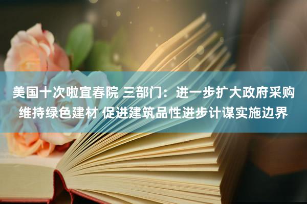 美国十次啦宜春院 三部门：进一步扩大政府采购维持绿色建材 促进建筑品性进步计谋实施边界