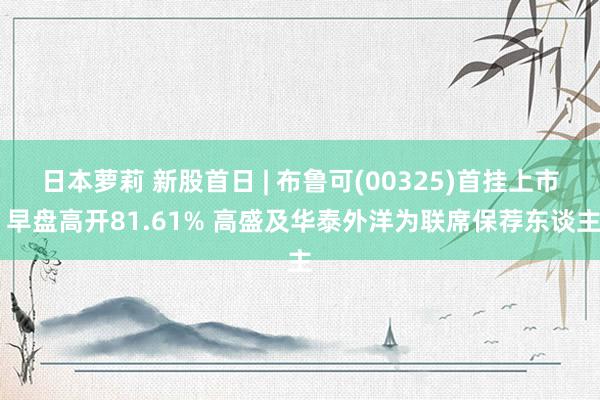 日本萝莉 新股首日 | 布鲁可(00325)首挂上市 早盘高开81.61% 高盛及华泰外洋为联席保荐东谈主