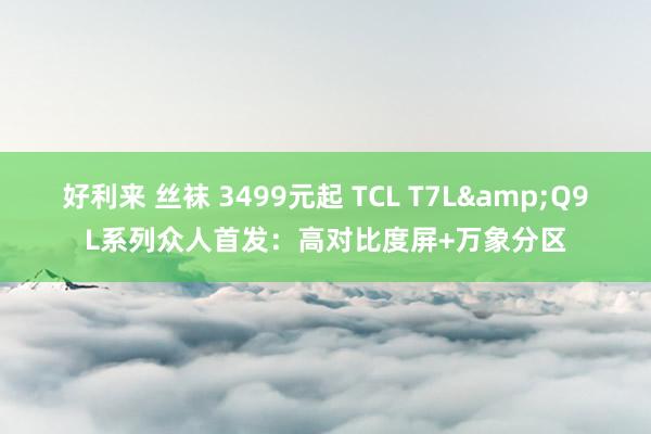 好利来 丝袜 3499元起 TCL T7L&Q9L系列众人首发：高对比度屏+万象分区