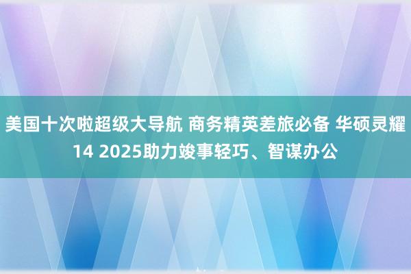 美国十次啦超级大导航 商务精英差旅必备 华硕灵耀14 2025助力竣事轻巧、智谋办公