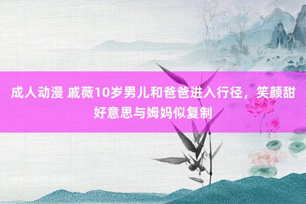 成人动漫 戚薇10岁男儿和爸爸进入行径，笑颜甜好意思与姆妈似复制