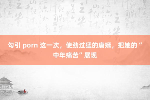 勾引 porn 这一次，使劲过猛的唐嫣，把她的“中年痛苦”展现