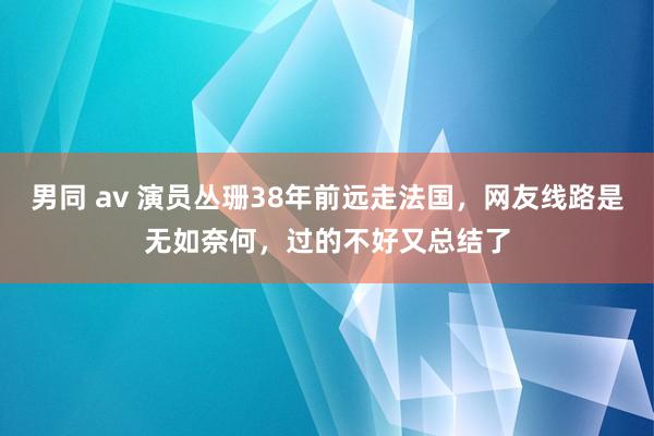 男同 av 演员丛珊38年前远走法国，网友线路是无如奈何，过的不好又总结了