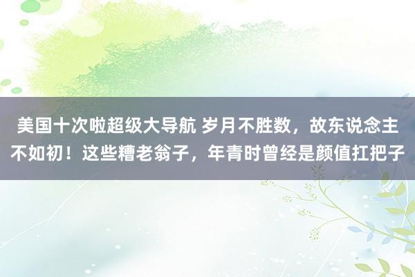 美国十次啦超级大导航 岁月不胜数，故东说念主不如初！这些糟老翁子，年青时曾经是颜值扛把子
