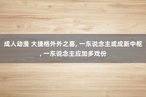 成人动漫 大捷格外外之喜， 一东说念主或成新中枢， 一东说念主应加多戏份