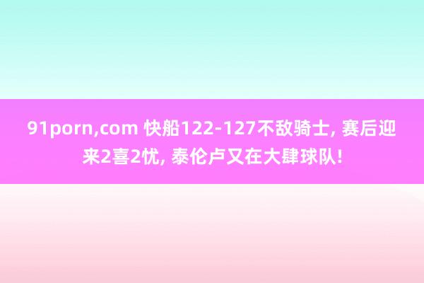 91porn，com 快船122-127不敌骑士， 赛后迎来2喜2忧， 泰伦卢又在大肆球队!
