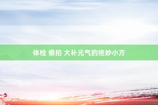 体检 偷拍 大补元气的绝妙小方