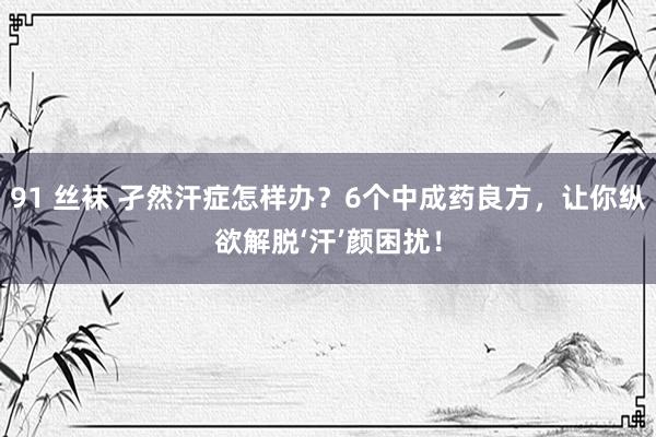91 丝袜 孑然汗症怎样办？6个中成药良方，让你纵欲解脱‘汗’颜困扰！