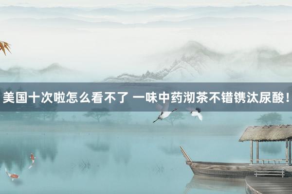 美国十次啦怎么看不了 一味中药沏茶不错镌汰尿酸！