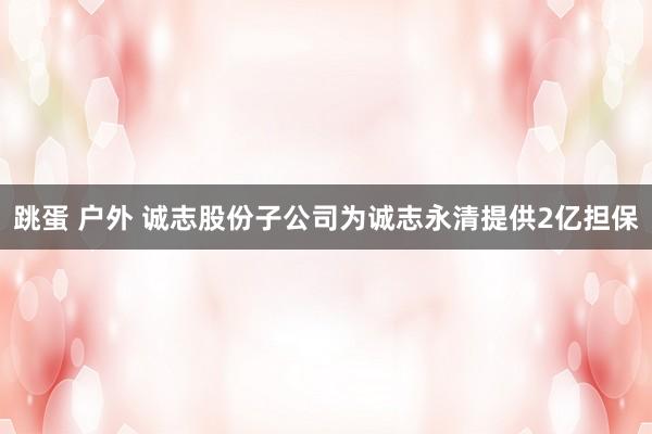 跳蛋 户外 诚志股份子公司为诚志永清提供2亿担保