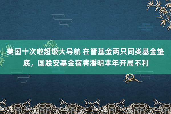 美国十次啦超级大导航 在管基金两只同类基金垫底，国联安基金宿将潘明本年开局不利