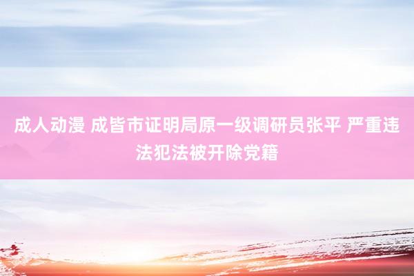 成人动漫 成皆市证明局原一级调研员张平 严重违法犯法被开除党籍