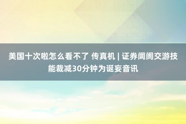 美国十次啦怎么看不了 传真机 | 证券阛阓交游技能裁减30分钟为诞妄音讯