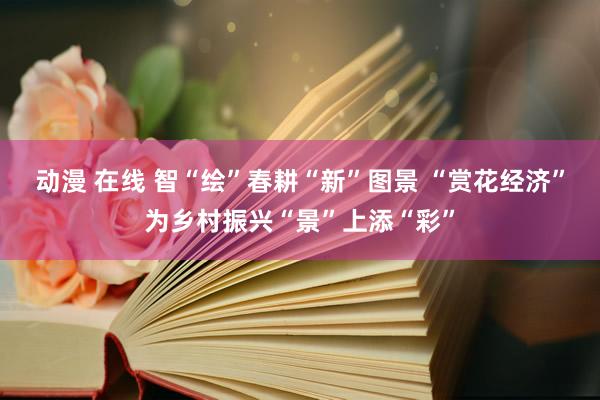 动漫 在线 智“绘”春耕“新”图景 “赏花经济”为乡村振兴“景”上添“彩”