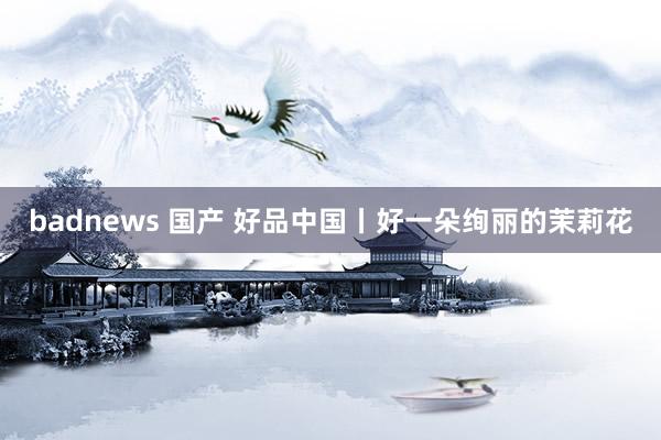 badnews 国产 好品中国丨好一朵绚丽的茉莉花