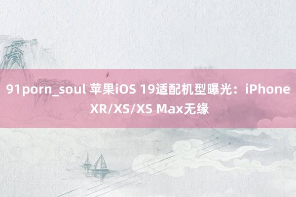 91porn_soul 苹果iOS 19适配机型曝光：iPhone XR/XS/XS Max无缘