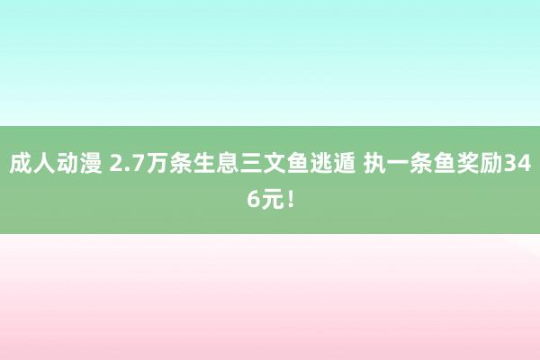 成人动漫 2.7万条生息三文鱼逃遁 执一条鱼奖励346元！